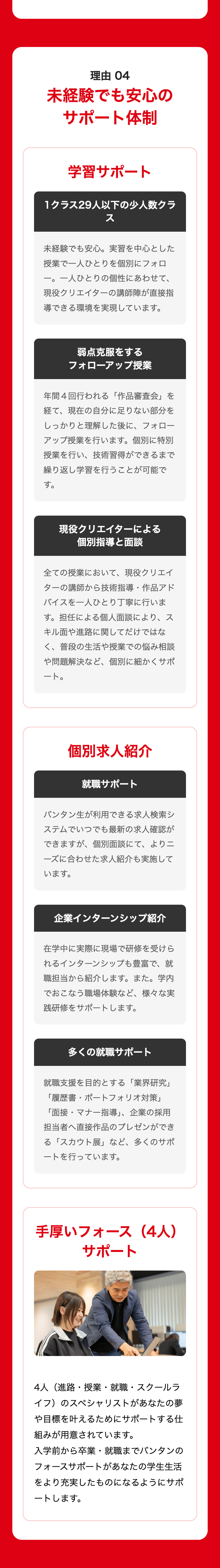 理由 04
未経験でも安心の
サポート体制
学習サポート
1クラス29人以下の少人数クラ
ス
未経験でも安心。 実習を中心とした
授業で一人ひとりを個別にフォロ
一。 一人ひとりの個性にあわせて、
現役クリエイターの講師陣が直接指
導できる環境を実現しています。
弱点克服をする
フォローアップ授業
年間4回行われる 「作品審査会」を
経て、現在の自分に足りない部分を
しっかりと理解した後に、 フォロー
アップ授業を行います。 個別に特別
授業を行い、技術習得ができるまで
繰り返し学習を行うことが可能で
す。
現役クリエイターによる
個別指導と面談
全ての授業において、 現役クリエイ
ターの講師から技術指導・ 作品アド
バイスを一人ひとり丁寧に行いま
す。担任による個人面談により、ス
キル面や進路に関してだけではな
く、普段の生活や授業での悩み相談
や問題解決など、個別に細かくサポ
ート。
個別求人紹介
就職サポート
バンタン生が利用できる求人検索シ
ステムでいつでも最新の求人確認が
できますが、個別面談にて、 よりニ
ーズに合わせた求人紹介も実施して
います。
企業インターンシップ紹介
在学中に実際に現場で研修を受けら
れるインターンシップも豊富で、就
職担当から紹介します。 また。学内
でおこなう職場体験など、 様々な実
践研修をサポートします 。
多くの就職サポート
就職支援を目的とする 「業界研究」
「履歴書・ポートフォリオ対策」
「面接・マナー指導」、 企業の採用
担当者へ直接作品のプレゼンができ
る「スカウト展」 など、 多くのサポ
ートを行っています 。
手厚いフォース (4人)
サポート
4人(進路・授業・就職・スクールラ
イフ)のスペシャリストがあなたの夢
や目標を叶えるためにサポートする仕
組みが用意されています。
入学前から卒業・就職までバンタンの
フォースサポートがあなたの学生生活
をより充実したものになるようにサポ
ートします。