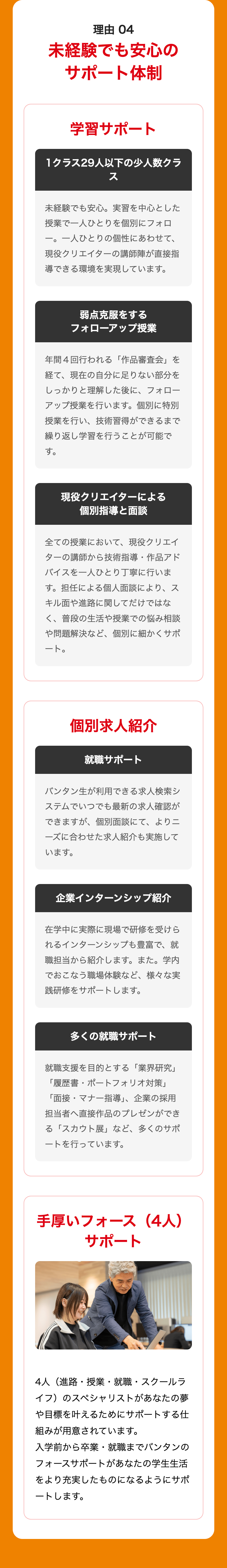 理由 04
未経験でも安心の
サポート体制
学習サポート
1クラス29人以下の少人数クラ
ス
未経験でも安心。 実習を中心とした
授業で一人ひとりを個別にフォロ
一。 一人ひとりの個性にあわせて、
現役クリエイターの講師陣が直接指
導できる環境を実現しています。
弱点克服をする
フォローアップ授業
年間4回行われる 「作品審査会」を
経て、現在の自分に足りない部分を
しっかりと理解した後に、 フォロー
アップ授業を行います。 個別に特別
授業を行い、技術習得ができるまで
繰り返し学習を行うことが可能で
す。
現役クリエイターによる
個別指導と面談
全ての授業において、 現役クリエイ
ターの講師から技術指導・ 作品アド
バイスを一人ひとり丁寧に行いま
す。担任による個人面談により、ス
キル面や進路に関してだけではな
く、普段の生活や授業での悩み相談
や問題解決など、個別に細かくサポ
ート。
個別求人紹介
就職サポート
バンタン生が利用できる求人検索シ
ステムでいつでも最新の求人確認が
できますが、個別面談にて、 よりニ
ーズに合わせた求人紹介も実施して
います。
企業インターンシップ紹介
在学中に実際に現場で研修を受けら
れるインターンシップも豊富で、就
職担当から紹介します。 また。 学内
でおこなう職場体験など、 様々な実
践研修をサポートします 。
多くの就職サポート
就職支援を目的とする 「業界研究」
「履歴書・ポートフォリオ対策」
「面接・マナー指導」、 企業の採用
担当者へ直接作品のプレゼンができ
る「スカウト展」 など、 多くのサポ
ートを行っています。
手厚いフォース (4人)
サポート
4人(進路・授業・就職・スクールラ
イフ)のスペシャリストがあなたの夢
や目標を叶えるためにサポートする仕
組みが用意されています。
入学前から卒業・就職までバンタンの
フォースサポートがあなたの学生生活
をより充実したものになるようにサポ
ートします。