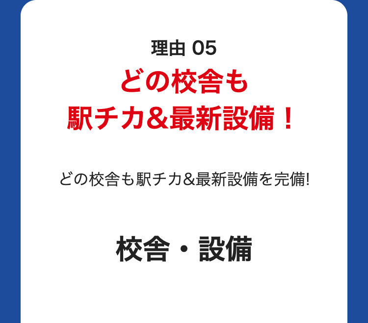 理由 05
どの校舎も
駅チカ&最新設備!
どの校舎も駅チカ&最新設備を完備!
校舎・設備