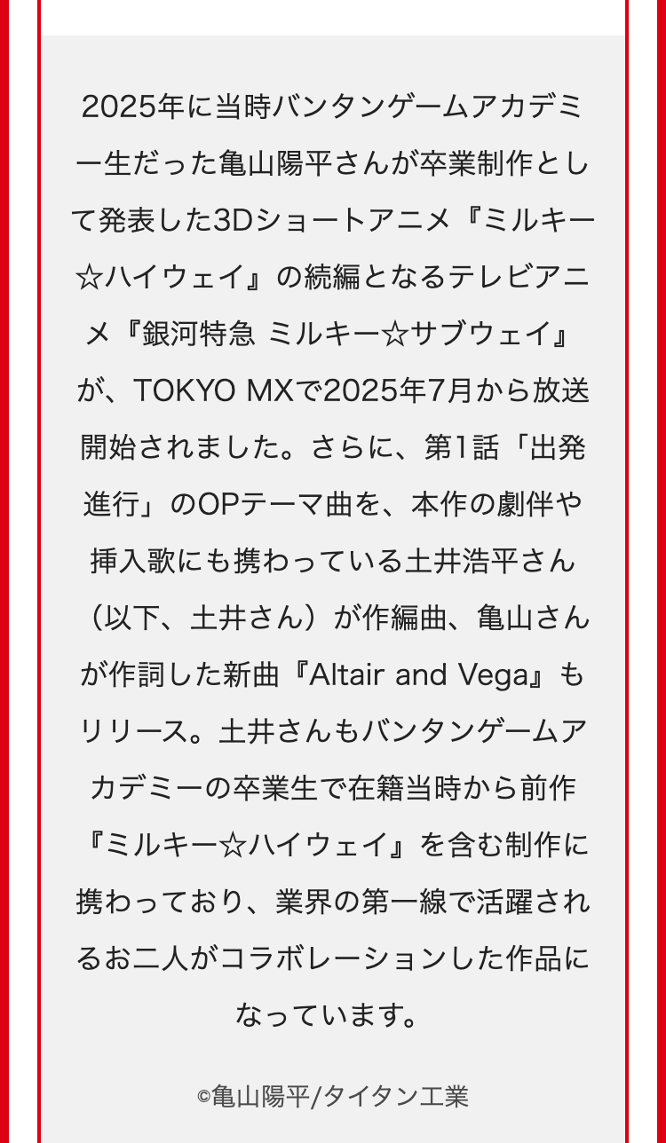 2025年に当時バンタンゲームアカデミ
一生だった亀山陽平さんが卒業制作とし
て発表した3Dショートアニメ『ミルキー
☆ハイウェイ』 の続編となるテレビアニ
メ『銀河特急 ミルキー☆サブウェイ』
が、TOKYO MXで2025年7月から放送
開始されました。 さらに、 第1話「出発
進行」のOPテーマ曲を、本作の劇伴や
挿入歌にも携わっている土井浩平さん
(以下、土井さん)が作編曲、 亀山さん
が作詞した新曲『Altair and Vega』 も
リリース。土井さんもバンタンゲームア
カデミーの卒業生で在籍当時から前作
『ミルキー☆ハイウェイ』 を含む制作に
携わっており、業界の第一線で活躍され
るお二人がコラボレーションした作品に
なっています。
©亀山陽平/タイタン工業