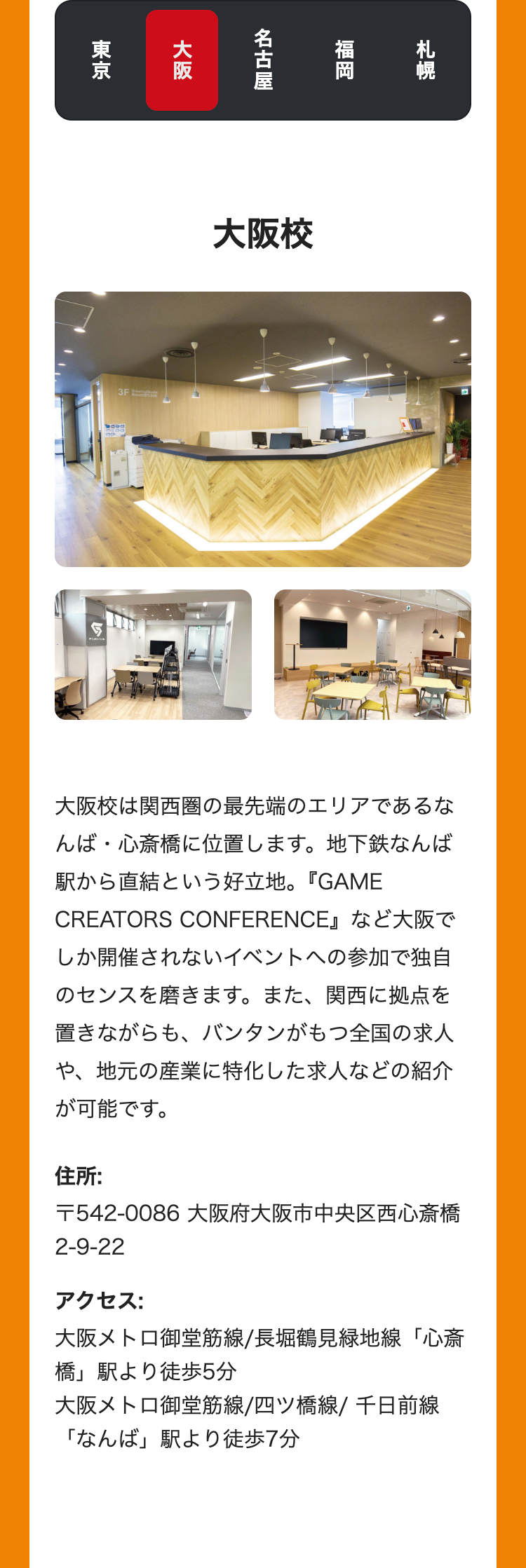 札幌
福岡
名古屋
大阪
東京
3F
大阪校
大阪校は関西圏の最先端のエリアであるな
んば・心斎橋に位置します。 地下鉄なんば
駅から直結という好立地。 『GAME
CREATORS CONFERENCE』など大阪で
しか開催されないイベントへの参加で独自
のセンスを磨きます。 また、 関西に拠点を
置きながらも、 バンタンがもつ全国の求人
や、地元の産業に特化した求人などの紹介
が可能です。
住所:
〒542-0086 大阪府大阪市中央区西心斎橋
2-9-22
アクセス:
大阪メトロ御堂筋線/長堀鶴見緑地線「心斎
「橋」駅より徒歩5分
大阪メトロ御堂筋線/四ツ橋線/ 千日前線
「なんば」駅より徒歩7分