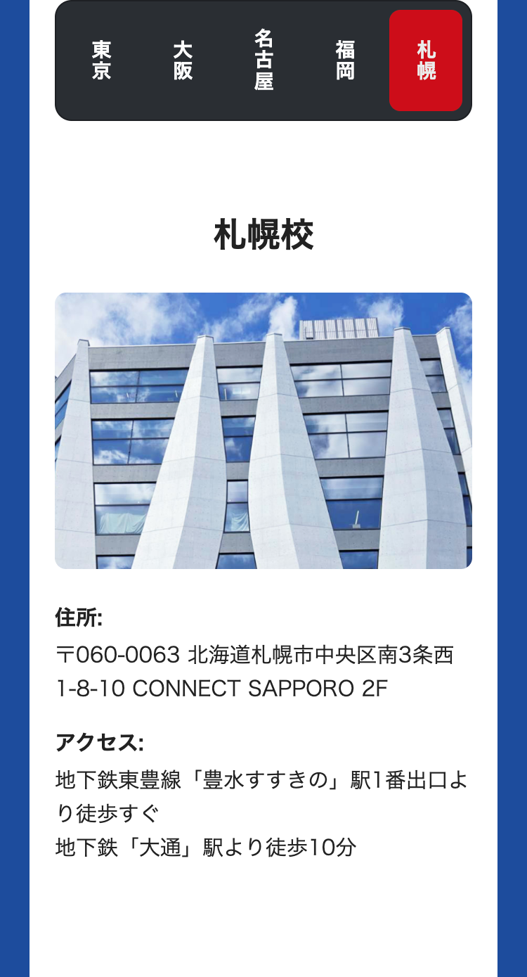 東京
大阪
札幌
福岡
名古屋
札幌校
住所:
〒060-0063 北海道札幌市中央区南3条西
1-8-10 CONNECT SAPPORO 2F
アクセス:
地下鉄東豊線「豊水すすきの」駅1番出口よ
り徒歩すぐ
地下鉄「大通」駅より徒歩10分