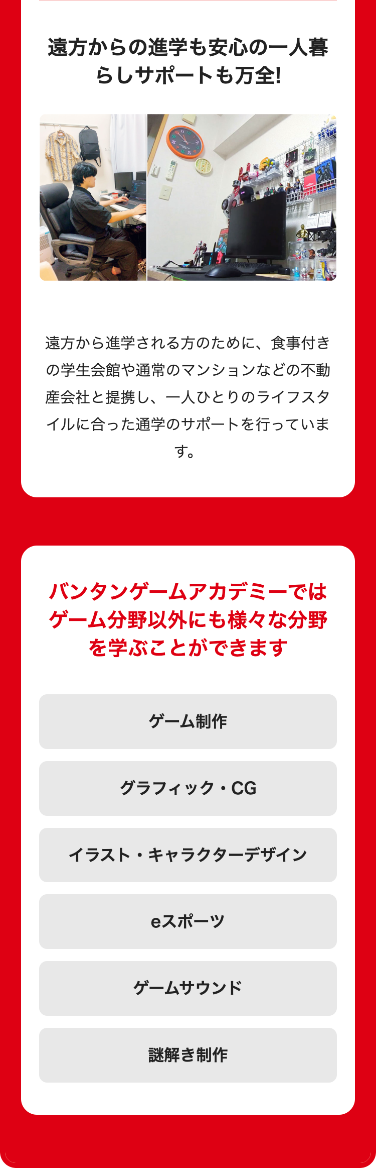 遠方からの進学も安心の一人暮
らしサポートも万全!
遠方から進学される方のために、 食事付き
の学生会館や通常のマンションなどの不動
産会社と提携し、一人ひとりのライフスタ
イルに合った通学のサポートを行っていま
す。
バンタンゲームアカデミーでは
ゲーム分野以外にも様々な分野
を学ぶことができます
ゲーム制作
グラフィック・CG
イラスト・キャラクターデザイン
スポーツ
ゲームサウンド
謎解き制作