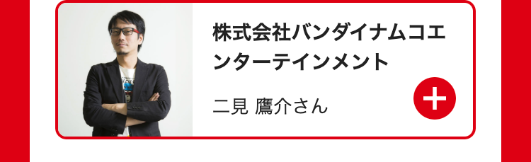 株式会社バンダイナムコエ
ンターテインメント
二見 鷹介さん
+