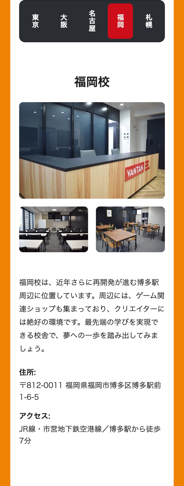 札幌
福岡
名古屋
大阪
東京
福岡校
VANTAN
福岡校は、近年さらに再開発が進む博多駅
周辺に位置しています。 周辺には、 ゲーム関
連ショップも集まっており、 クリエイターに
は絶好の環境です。 最先端の学びを実現で
きる校舎で、夢への一歩を踏み出してみま
しょう。
住所:
〒812-0011 福岡県福岡市博多区博多駅前
1-6-5
アクセス:
JR線・市営地下鉄空港線/博多駅から徒歩
7分
