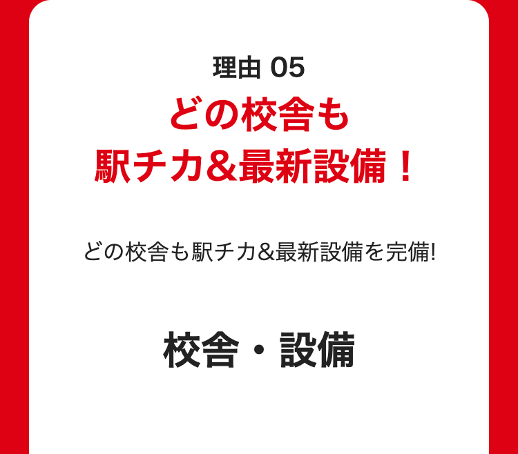 理由 05
どの校舎も
駅チカ&最新設備!
どの校舎も駅チカ&最新設備を完備!
校舎・設備