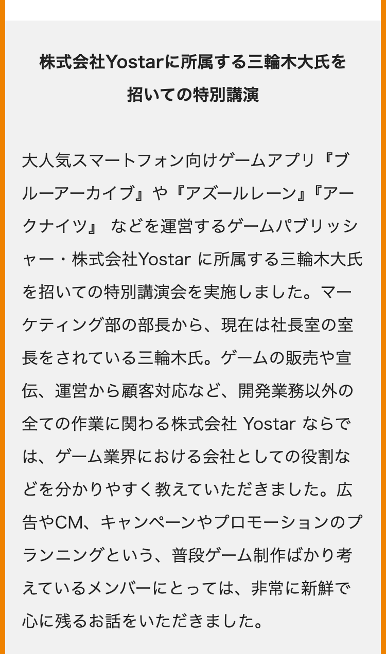 株式会社Yostarに所属する三輪木大氏を
招いての特別講演
大人気スマートフォン向けゲームアプリ『ブ
ルーアーカイブ』 や 『アズールレーン』『アー
クナイツ』などを運営するゲームパブリッシ
ャー・株式会社Yostar に所属する三輪木大氏
を招いての特別講演会を実施しました。マー
ケティング部の部長から、 現在は社長室の室
長をされている三輪木氏。 ゲームの販売や宣
伝、運営から顧客対応など、 開発業務以外の
全ての作業に関わる株式会社 Yostar ならで
は、ゲーム業界における会社としての役割な
どを分かりやすく教えていただきました。 広
告やCM、キャンペーンやプロモーションのプ
ランニングという、 普段ゲーム制作ばかり考
えているメンバーにとっては、非常に新鮮で
心に残るお話をいただきました。