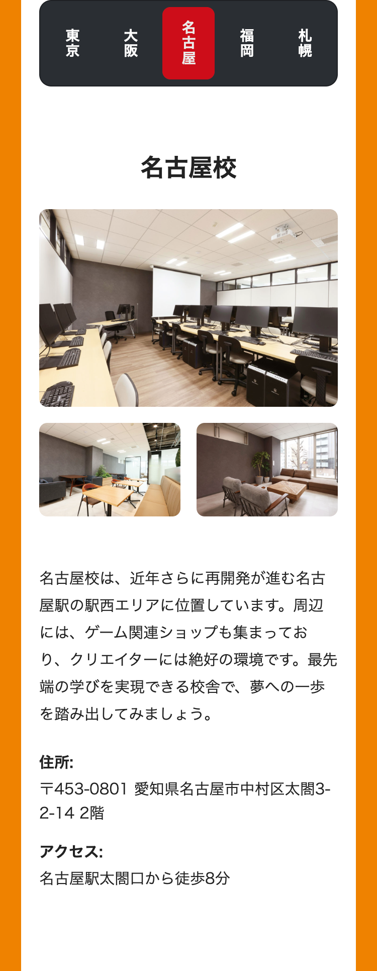 札幌
福岡
名古屋
大阪
東京
名古屋校
名古屋校は、近年さらに再開発が進む名古
屋駅の駅西エリアに位置しています。 周辺
には、ゲーム関連ショップも集まってお
り、クリエイターには絶好の環境です。最先
端の学びを実現できる校舎で、夢への一歩
を踏み出してみましょう。
住所:
〒453-0801 愛知県名古屋市中村区太閤3-
2-14 2階
アクセス:
名古屋駅太閤口から徒歩8分