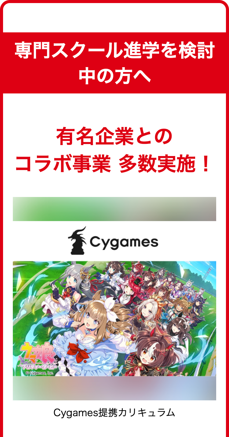 専門スクール進学を検討
中の方へ
有名企業との
コラボ事業 多数実施!
プリティーダービー
Cygames, Inc.
Cygames
Cygames提携カリキュラム