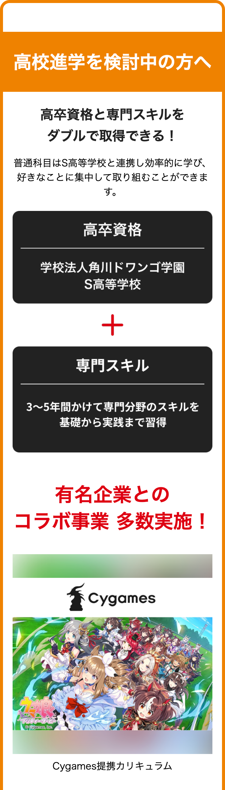 高校進学を検討中の方へ
高卒資格と専門スキルを
ダブルで取得できる!
普通科目はS高等学校と連携し効率的に学び、
好きなことに集中して取り組むことができま
す。
高卒資格
学校法人角川ドワンゴ学園
S高等学校
+
専門スキル
3~5年間かけて専門分野のスキルを
基礎から実践まで習得
有名企業との
コラボ事業 多数実施!
プリティーダービー
Cygames, Inc.
Cygames
Cygames提携カリキュラム
