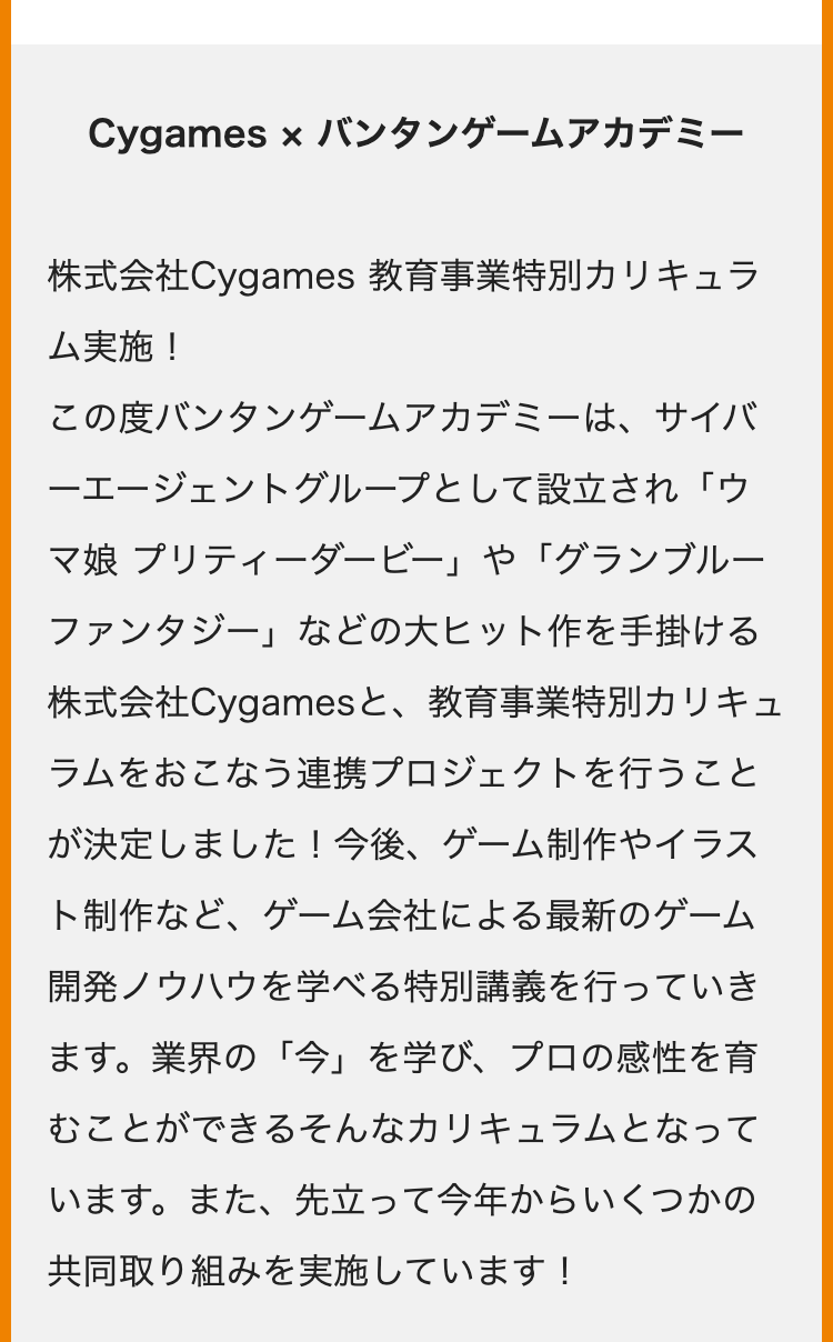 Cygames × バンタンゲームアカデミー
株式会社Cygames 教育事業特別カリキュラ
ム実施!
この度バンタンゲームアカデミーは、サイバ
一エージェントグループとして設立され「ウ
マ娘 プリティーダービー」 や 「グランブルー
ファンタジー」 などの大ヒット作を手掛ける
株式会社Cygamesと、 教育事業特別カリキュ
ラムをおこなう連携プロジェクトを行うこと
が決定しました! 今後、 ゲーム制作やイラス
ト制作など、ゲーム会社による最新のゲーム
開発ノウハウを学べる特別講義を行っていき
ます。 業界の「今」を学び、プロの感性を育
むことができるそんなカリキュラムとなって
います。 また、先立って今年からいくつかの
共同取り組みを実施しています!