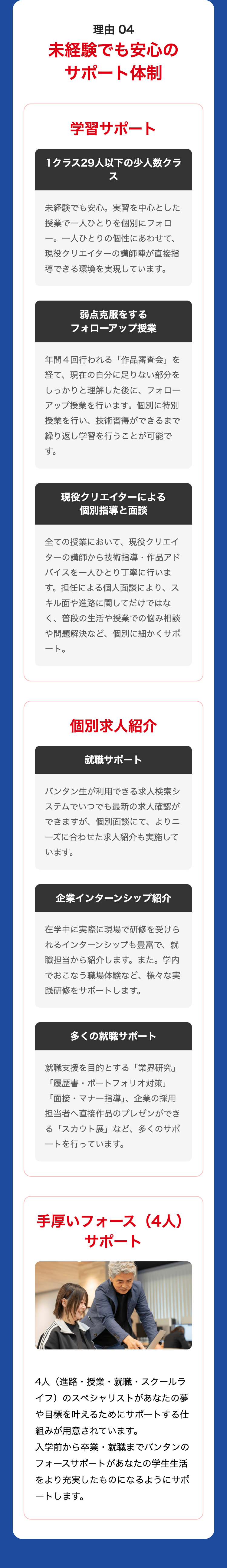 理由 04
未経験でも安心の
サポート体制
学習サポート
1クラス29人以下の少人数クラ
ス
未経験でも安心。 実習を中心とした
授業で一人ひとりを個別にフォロ
一。 一人ひとりの個性にあわせて、
現役クリエイターの講師陣が直接指
導できる環境を実現しています。
弱点克服をする
フォローアップ授業
年間4回行われる 「作品審査会」を
経て、現在の自分に足りない部分を
しっかりと理解した後に、 フォロー
アップ授業を行います。 個別に特別
授業を行い、技術習得ができるまで
繰り返し学習を行うことが可能で
す。
現役クリエイターによる
個別指導と面談
全ての授業において、 現役クリエイ
ターの講師から技術指導・ 作品アド
バイスを一人ひとり丁寧に行いま
す。担任による個人面談により、ス
キル面や進路に関してだけではな
く、普段の生活や授業での悩み相談
や問題解決など、個別に細かくサポ
ート。
個別求人紹介
就職サポート
バンタン生が利用できる求人検索シ
ステムでいつでも最新の求人確認が
できますが、個別面談にて、 よりニ
ーズに合わせた求人紹介も実施して
います。
企業インターンシップ紹介
在学中に実際に現場で研修を受けら
れるインターンシップも豊富で、就
職担当から紹介します。 また。学内
でおこなう職場体験など、 様々な実
践研修をサポートします 。
多くの就職サポート
就職支援を目的とする 「業界研究」
「履歴書・ポートフォリオ対策」
「面接・マナー指導」、 企業の採用
担当者へ直接作品のプレゼンができ
る「スカウト展」 など、 多くのサポ
ートを行っています。
手厚いフォース (4人)
サポート
4人(進路・授業・就職・スクールラ
イフ)のスペシャリストがあなたの夢
や目標を叶えるためにサポートする仕
組みが用意されています。
入学前から卒業・就職までバンタンの
フォースサポートがあなたの学生生活
をより充実したものになるようにサポ
ートします。
