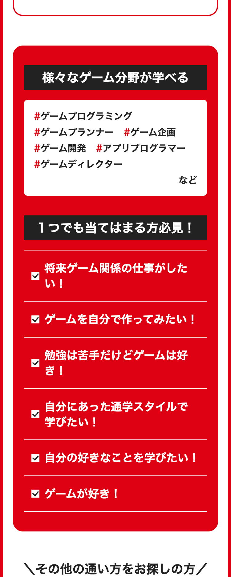 様々なゲーム分野が学べる
#ゲームプログラミング
#ゲームプランナー #ゲーム企画
#ゲーム開発 #アプリプログラマー
#ゲームディレクター
など
1つでも当てはまる方必見!
将来ゲーム関係の仕事がした
い!
✓ ゲームを自分で作ってみたい!
勉強は苦手だけどゲームは好
き!
自分にあった通学スタイルで
学びたい!
自分の好きなことを学びたい!
ゲームが好き!
その他の通い方をお探しの方 /
