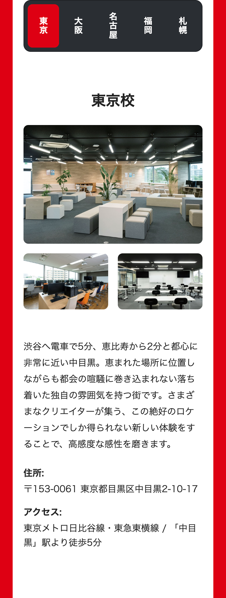 札幌
福岡
名古屋
大阪
東京
東京校
渋谷へ電車で5分、 恵比寿から2分と都心に
非常に近い中目黒。 恵まれた場所に位置し
ながらも都会の喧騒に巻き込まれない落ち
着いた独自の雰囲気を持つ街です。さまざ
まなクリエイターが集う、この絶好のロケ
ーションでしか得られない新しい体験をす
ることで、高感度な感性を磨きます。
住所:
〒153-0061 東京都目黒区中目黒2-10-17
アクセス:
東京メトロ日比谷線 東急東横線 / 「中目
黒」駅より徒歩5分
